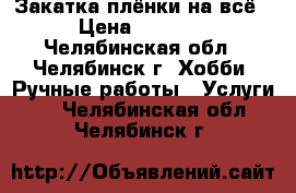 Закатка плёнки на всё › Цена ­ 1 000 - Челябинская обл., Челябинск г. Хобби. Ручные работы » Услуги   . Челябинская обл.,Челябинск г.